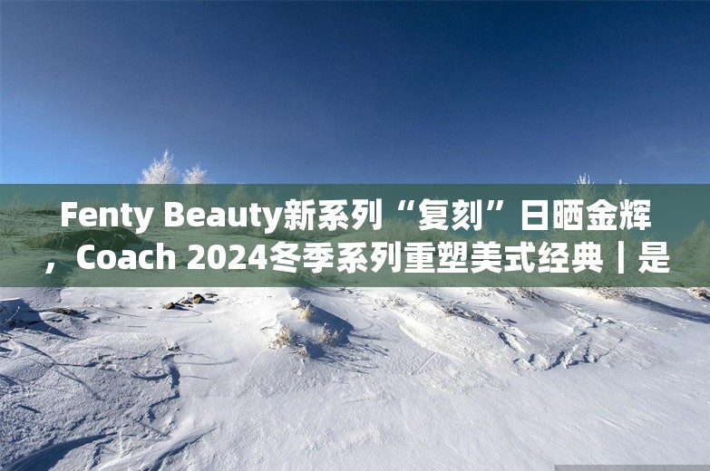 Fenty Beauty新系列“复刻”日晒金辉，Coach 2024冬季系列重塑美式经典｜是日美好事物