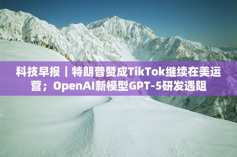 科技早报｜特朗普赞成TikTok继续在美运营；OpenAI新模型GPT-5研发遇阻