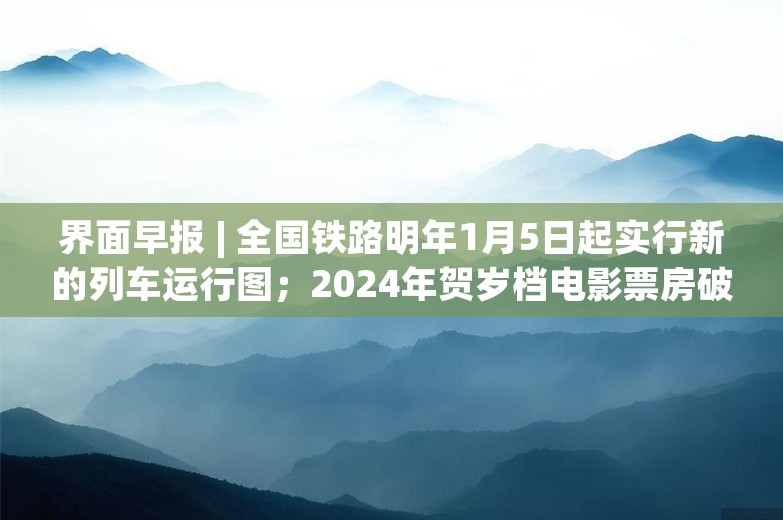 界面早报 | 全国铁路明年1月5日起实行新的列车运行图；2024年贺岁档电影票房破20亿