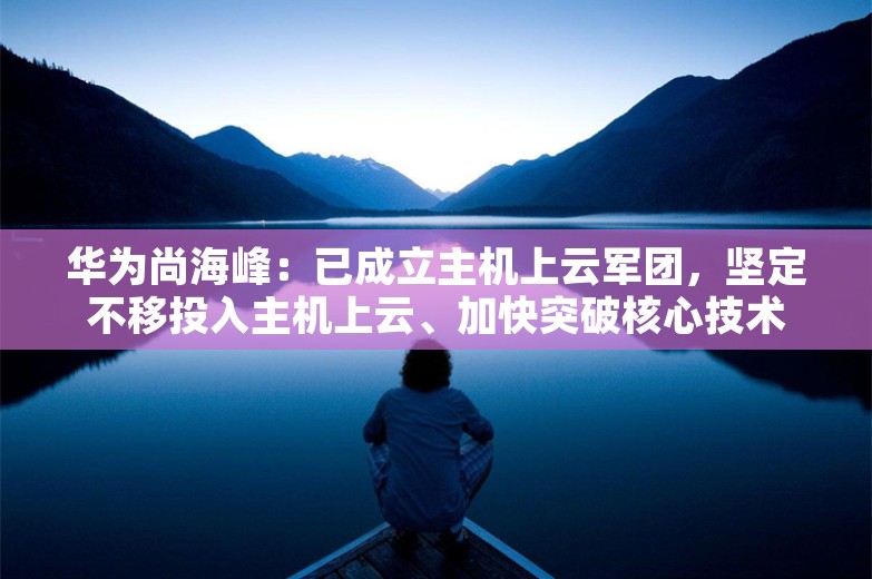 华为尚海峰：已成立主机上云军团，坚定不移投入主机上云、加快突破核心技术