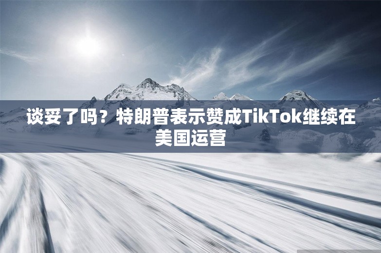 谈妥了吗？特朗普表示赞成TikTok继续在美国运营