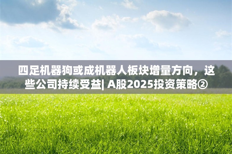 四足机器狗或成机器人板块增量方向，这些公司持续受益| A股2025投资策略②