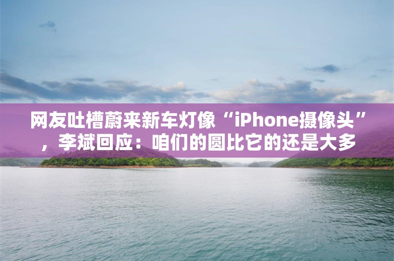 网友吐槽蔚来新车灯像“iPhone摄像头”，李斌回应：咱们的圆比它的还是大多