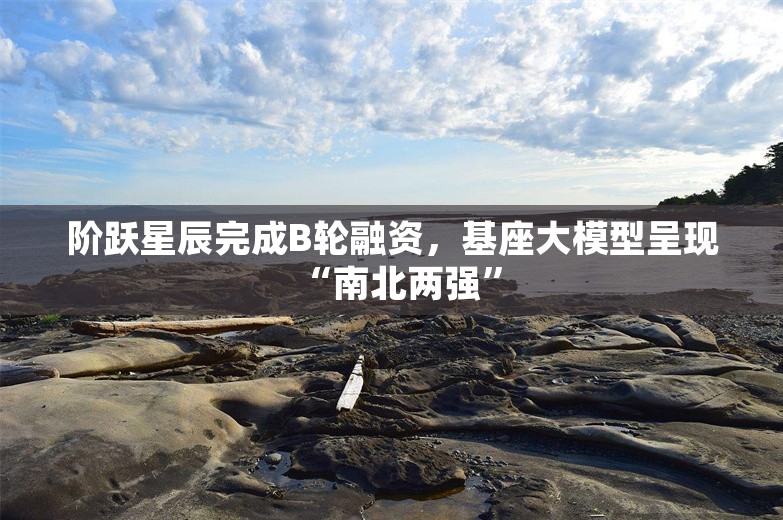 阶跃星辰完成B轮融资，基座大模型呈现“南北两强”