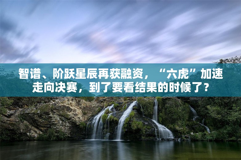 智谱、阶跃星辰再获融资，“六虎”加速走向决赛，到了要看结果的时候了？