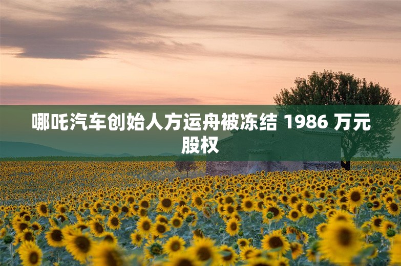 哪吒汽车创始人方运舟被冻结 1986 万元股权