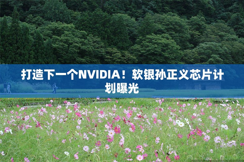 打造下一个NVIDIA！软银孙正义芯片计划曝光