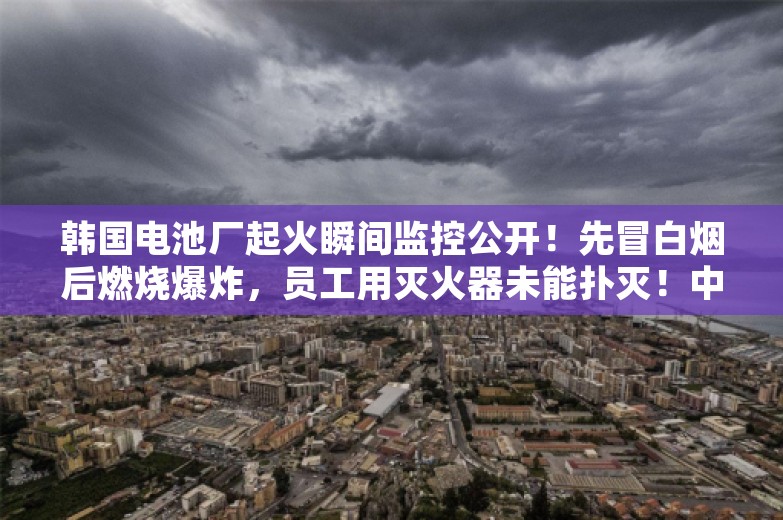 韩国电池厂起火瞬间监控公开！先冒白烟后燃烧爆炸，员工用灭火器未能扑灭！中国大使馆发布安全提醒