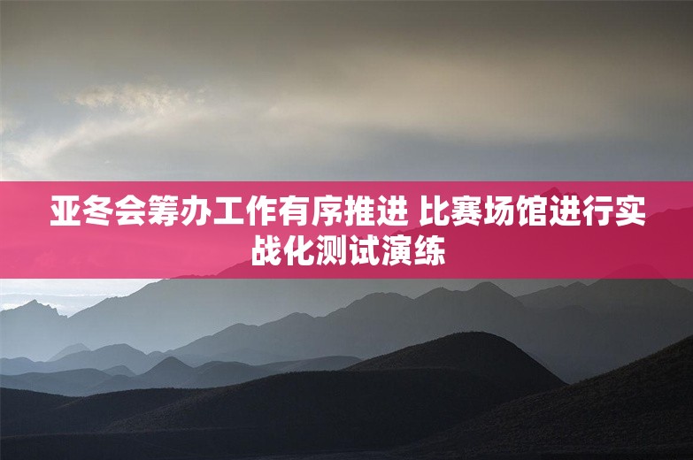 亚冬会筹办工作有序推进 比赛场馆进行实战化测试演练