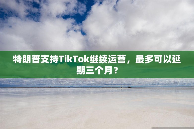 特朗普支持TikTok继续运营，最多可以延期三个月？