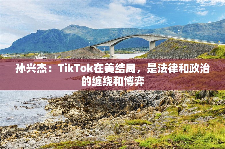 孙兴杰：TikTok在美结局，是法律和政治的缠绕和博弈