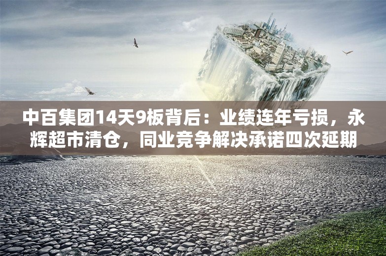 中百集团14天9板背后：业绩连年亏损，永辉超市清仓，同业竞争解决承诺四次延期