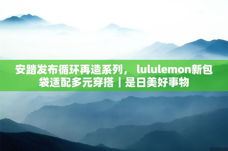 安踏发布循环再造系列， lululemon新包袋适配多元穿搭｜是日美好事物