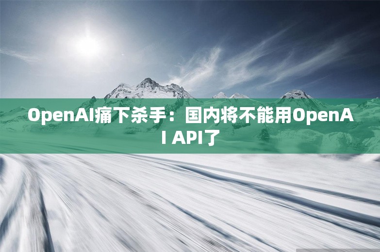 OpenAI痛下杀手：国内将不能用OpenAI API了