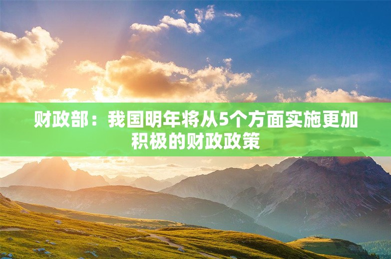 财政部：我国明年将从5个方面实施更加积极的财政政策