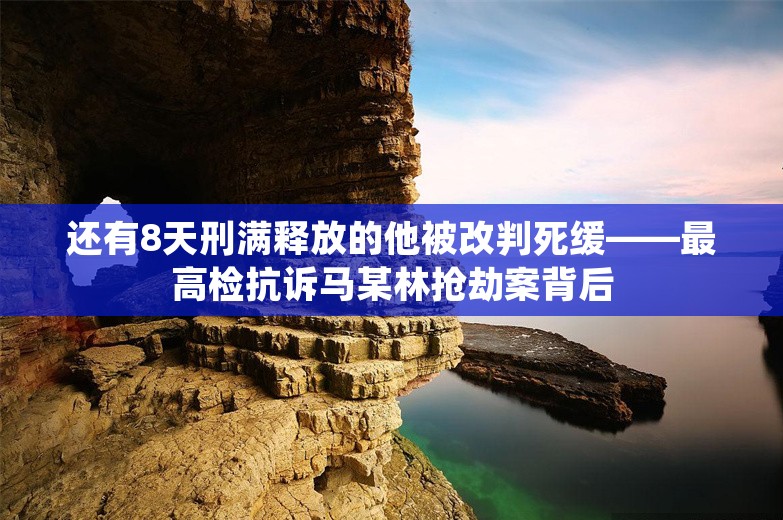 还有8天刑满释放的他被改判死缓——最高检抗诉马某林抢劫案背后