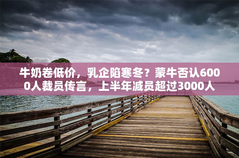 牛奶卷低价，乳企陷寒冬？蒙牛否认6000人裁员传言，上半年减员超过3000人