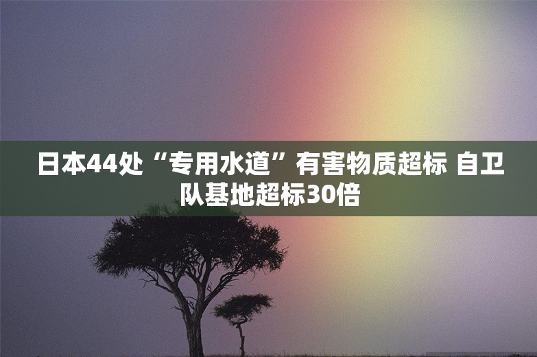 日本44处“专用水道”有害物质超标 自卫队基地超标30倍