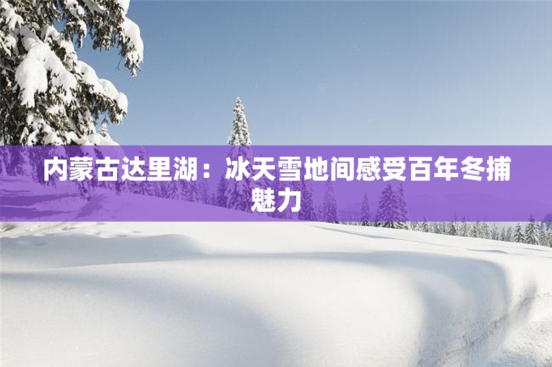 内蒙古达里湖：冰天雪地间感受百年冬捕魅力