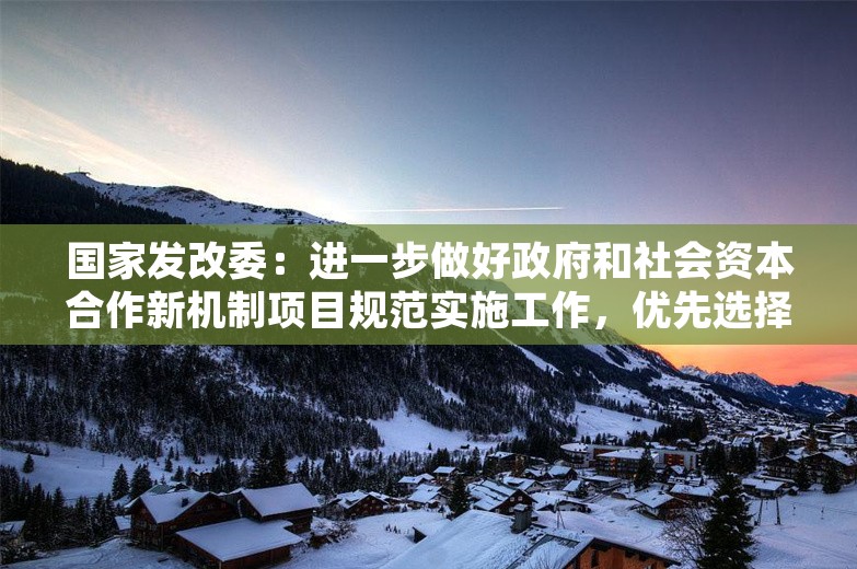 国家发改委：进一步做好政府和社会资本合作新机制项目规范实施工作，优先选择民营企业参与