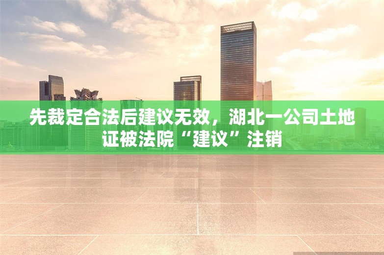 先裁定合法后建议无效，湖北一公司土地证被法院“建议”注销