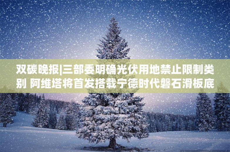 双碳晚报|三部委明确光伏用地禁止限制类别 阿维塔将首发搭载宁德时代磐石滑板底盘