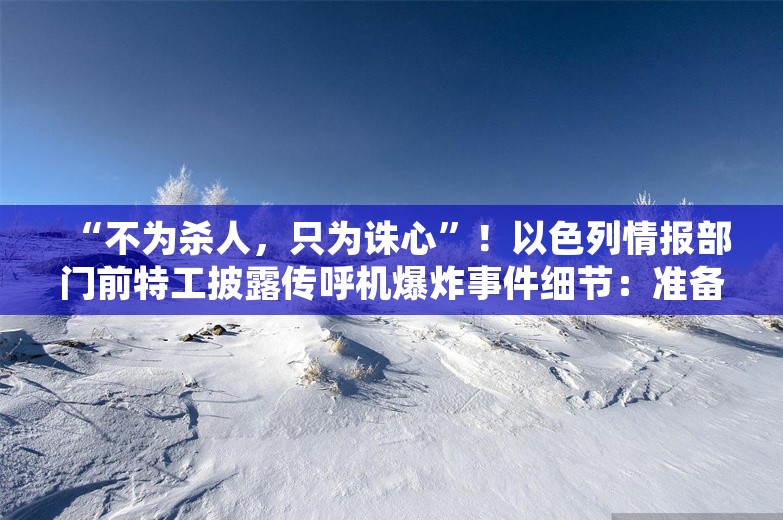 “不为杀人，只为诛心”！以色列情报部门前特工披露传呼机爆炸事件细节：准备超过十年时间