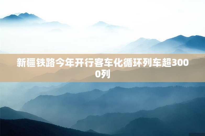 新疆铁路今年开行客车化循环列车超3000列