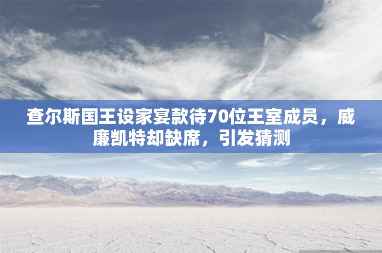 查尔斯国王设家宴款待70位王室成员，威廉凯特却缺席，引发猜测