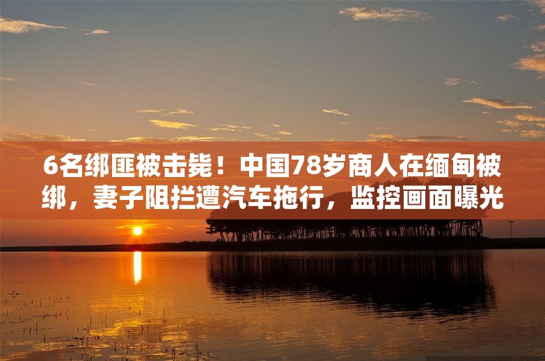 6名绑匪被击毙！中国78岁商人在缅甸被绑，妻子阻拦遭汽车拖行，监控画面曝光