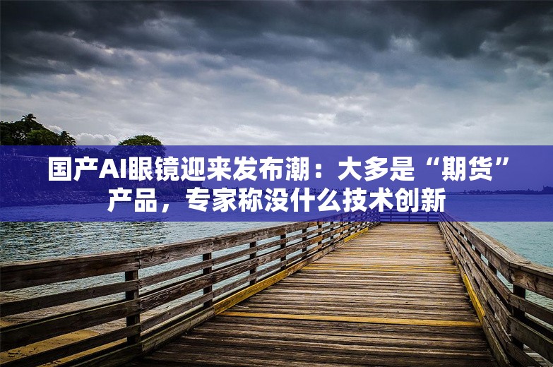 国产AI眼镜迎来发布潮：大多是“期货”产品，专家称没什么技术创新