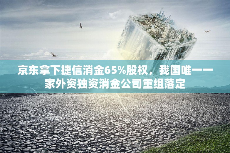 京东拿下捷信消金65%股权，我国唯一一家外资独资消金公司重组落定