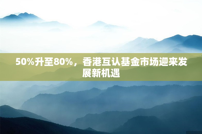 50%升至80%，香港互认基金市场迎来发展新机遇