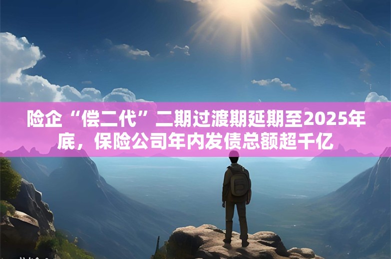 险企“偿二代”二期过渡期延期至2025年底，保险公司年内发债总额超千亿