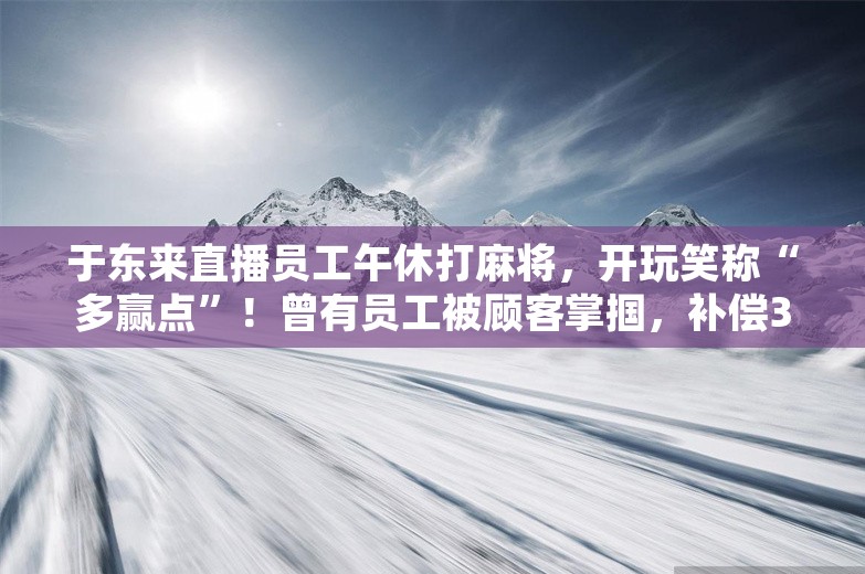 于东来直播员工午休打麻将，开玩笑称“多赢点”！曾有员工被顾客掌掴，补偿3万元