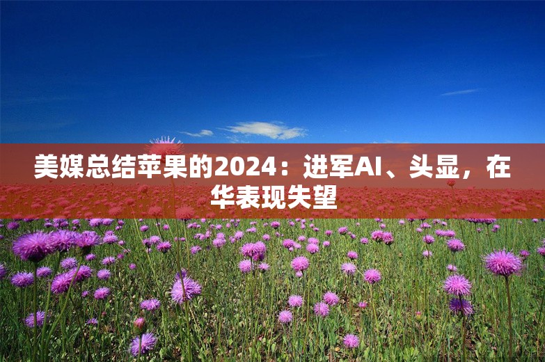 美媒总结苹果的2024：进军AI、头显，在华表现失望