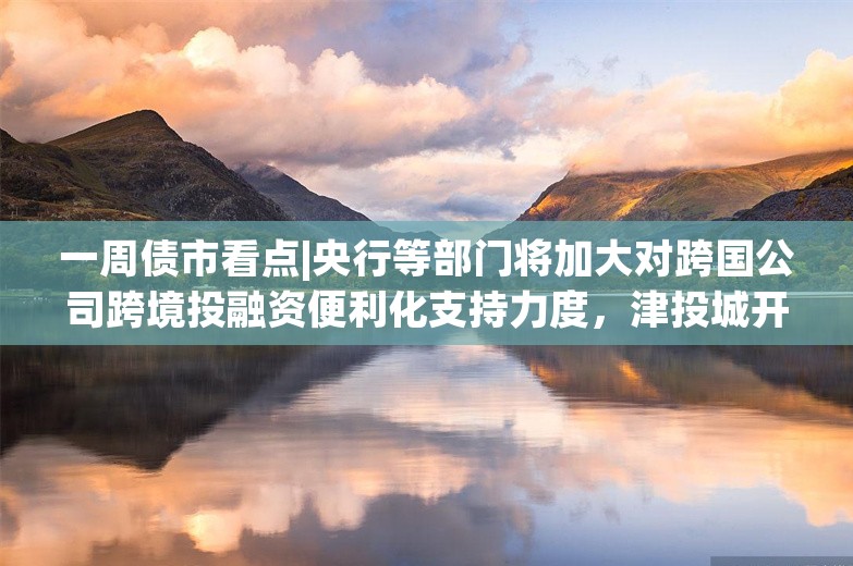 一周债市看点|央行等部门将加大对跨国公司跨境投融资便利化支持力度，津投城开需冻结到期债权2.13亿