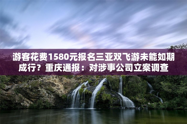 游客花费1580元报名三亚双飞游未能如期成行？重庆通报：对涉事公司立案调查