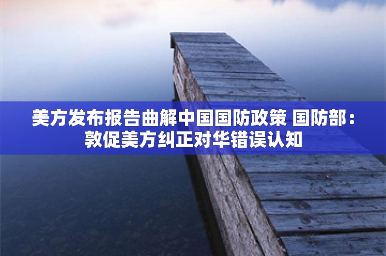 美方发布报告曲解中国国防政策 国防部：敦促美方纠正对华错误认知