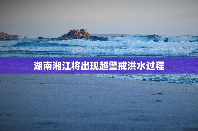湖南湘江将出现超警戒洪水过程