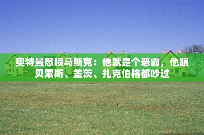 奥特曼怒喷马斯克：他就是个恶霸，他跟贝索斯、盖茨、扎克伯格都吵过