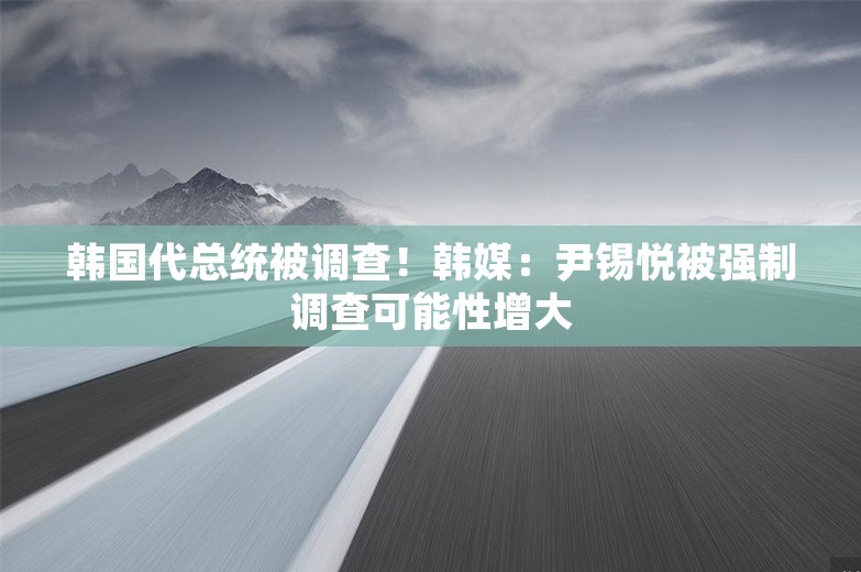 韩国代总统被调查！韩媒：尹锡悦被强制调查可能性增大