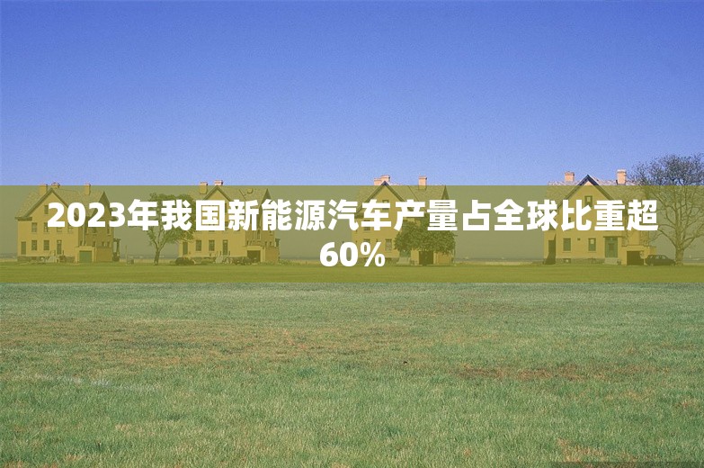 2023年我国新能源汽车产量占全球比重超60%