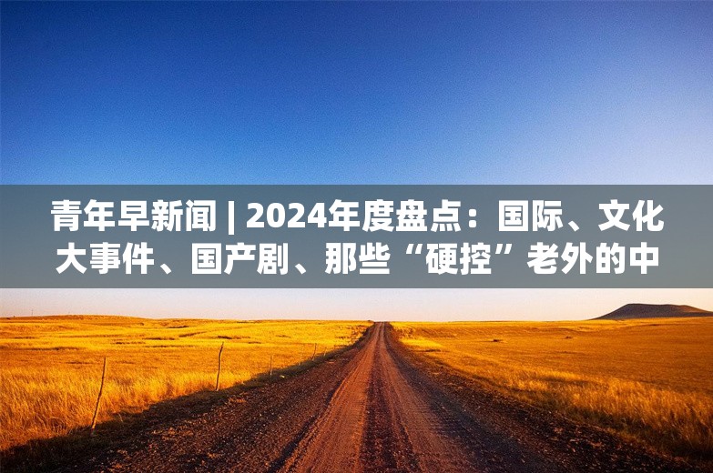 青年早新闻 | 2024年度盘点：国际、文化大事件、国产剧、那些“硬控”老外的中国城市......