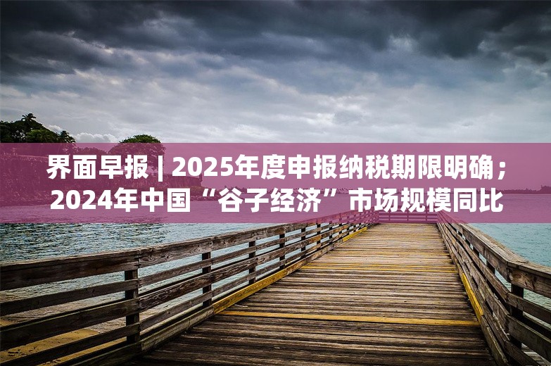 界面早报 | 2025年度申报纳税期限明确；2024年中国“谷子经济”市场规模同比增长超40%