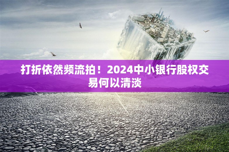 打折依然频流拍！2024中小银行股权交易何以清淡