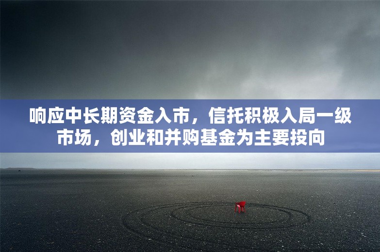 响应中长期资金入市，信托积极入局一级市场，创业和并购基金为主要投向