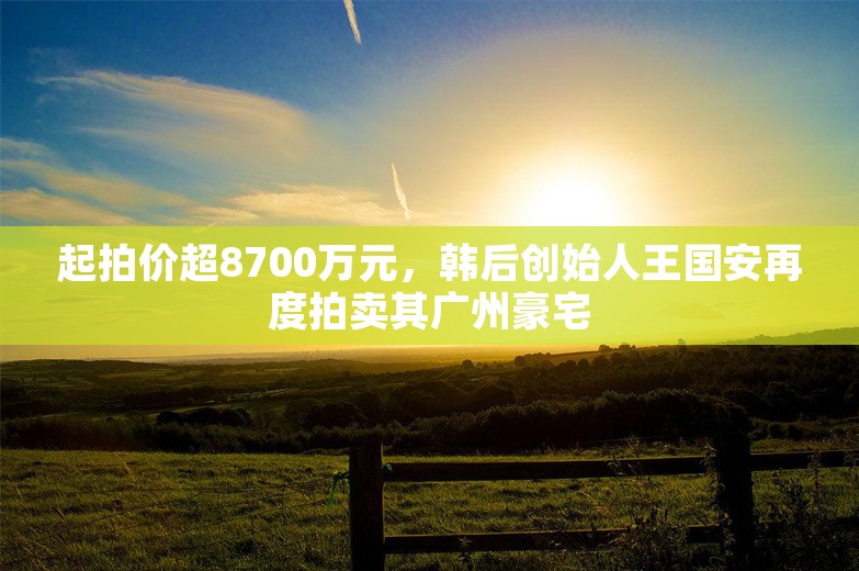 起拍价超8700万元，韩后创始人王国安再度拍卖其广州豪宅