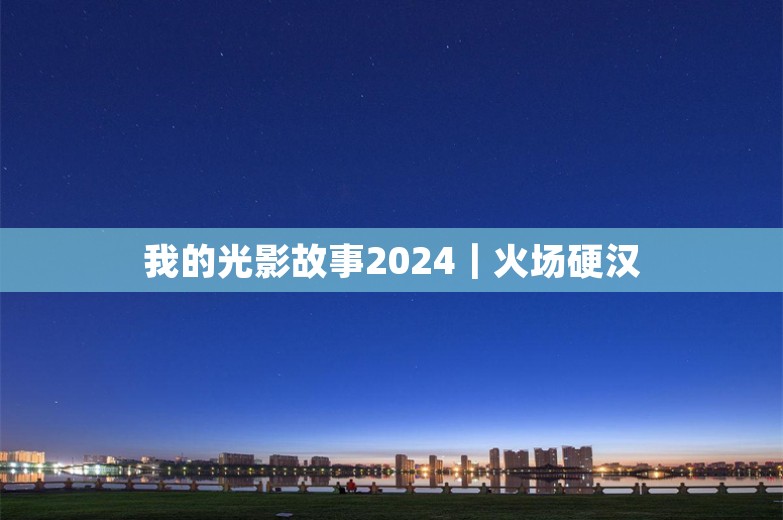 我的光影故事2024｜火场硬汉