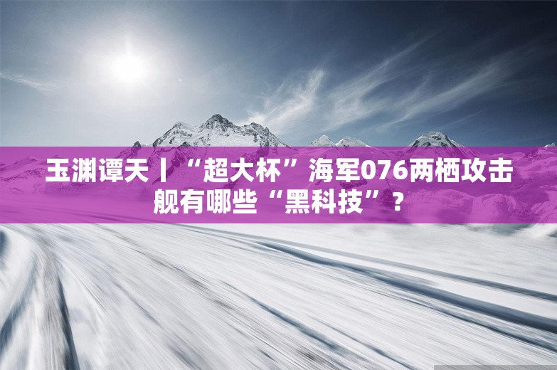 玉渊谭天丨“超大杯”海军076两栖攻击舰有哪些“黑科技”？